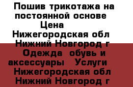 Пошив трикотажа на постоянной основе › Цена ­ 50 - Нижегородская обл., Нижний Новгород г. Одежда, обувь и аксессуары » Услуги   . Нижегородская обл.,Нижний Новгород г.